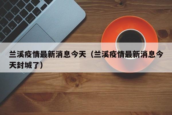 兰溪疫情最新消息今天（兰溪疫情最新消息今天封城了）