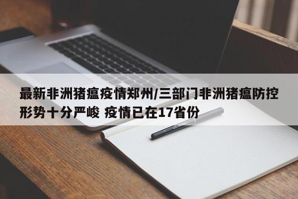 最新非洲猪瘟疫情郑州/三部门非洲猪瘟防控形势十分严峻 疫情已在17省份