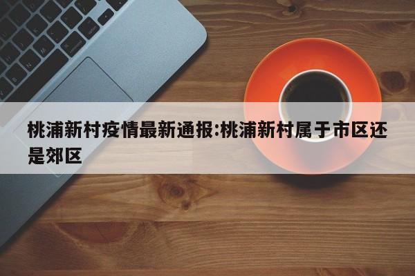 桃浦新村疫情最新通报:桃浦新村属于市区还是郊区