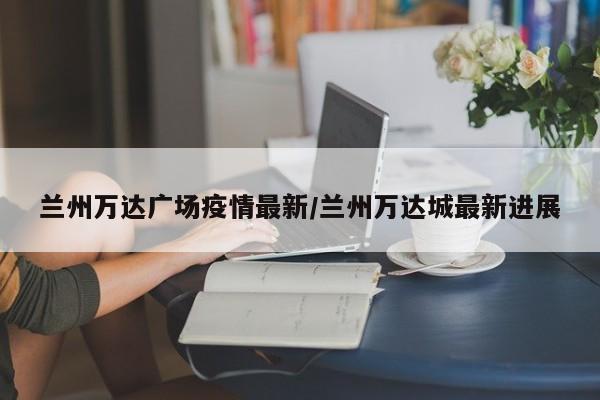 兰州万达广场疫情最新/兰州万达城最新进展