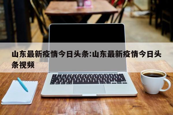 山东最新疫情今日头条:山东最新疫情今日头条视频