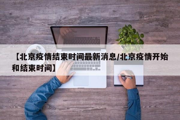 【北京疫情结束时间最新消息/北京疫情开始和结束时间】