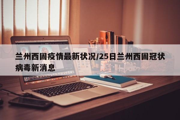兰州西固疫情最新状况/25日兰州西固冠状病毒新消息