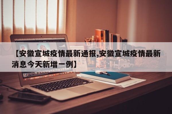 【安徽宣城疫情最新通报,安徽宣城疫情最新消息今天新增一例】