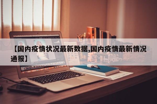 【国内疫情状况最新数据,国内疫情最新情况通报】