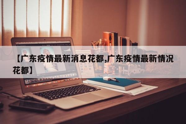 【广东疫情最新消息花都,广东疫情最新情况花都】