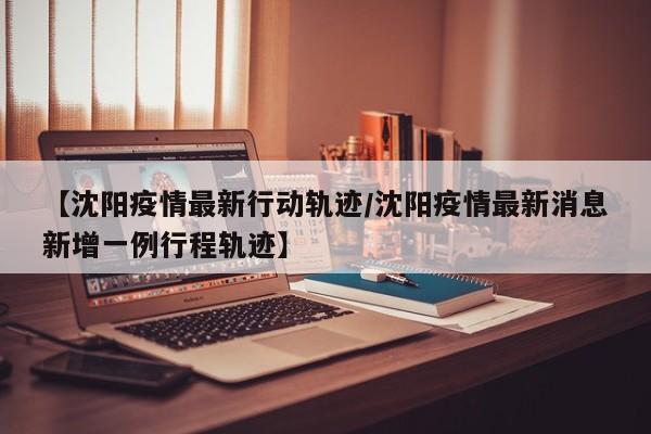 【沈阳疫情最新行动轨迹/沈阳疫情最新消息新增一例行程轨迹】