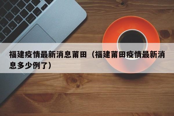 福建疫情最新消息莆田（福建莆田疫情最新消息多少例了）