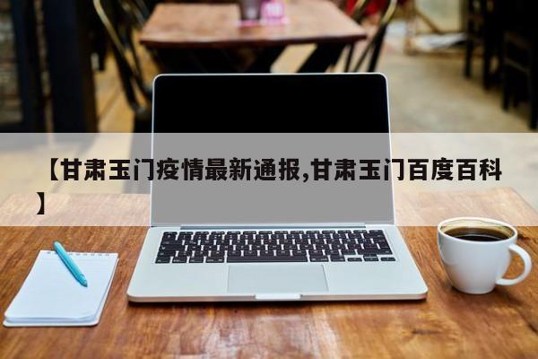 【甘肃玉门疫情最新通报,甘肃玉门百度百科】