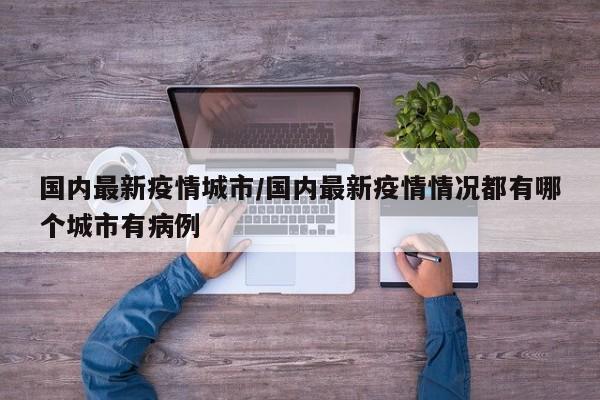 国内最新疫情城市/国内最新疫情情况都有哪个城市有病例