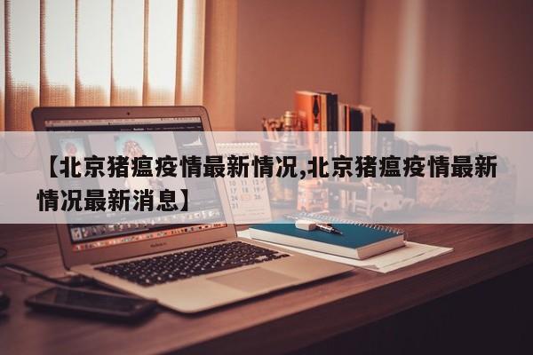 【北京猪瘟疫情最新情况,北京猪瘟疫情最新情况最新消息】