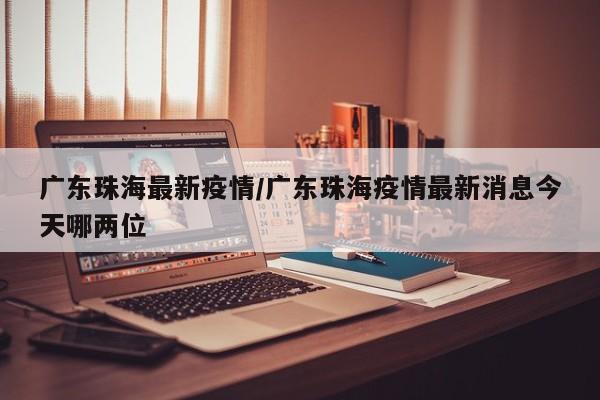 广东珠海最新疫情/广东珠海疫情最新消息今天哪两位