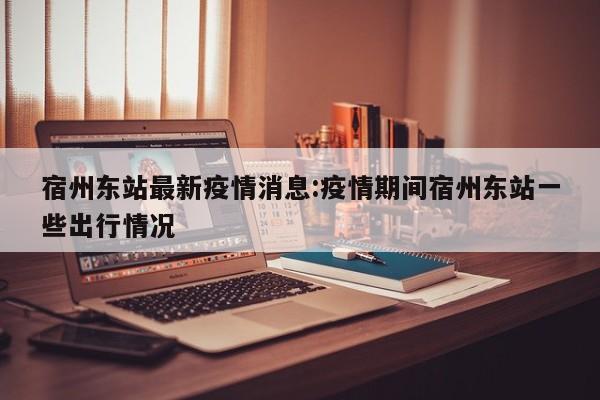 宿州东站最新疫情消息:疫情期间宿州东站一些出行情况