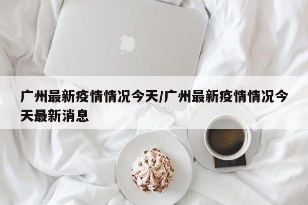 广州最新疫情情况今天/广州最新疫情情况今天最新消息