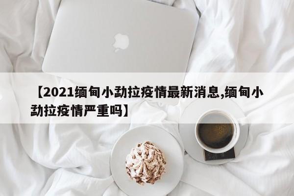 【2021缅甸小勐拉疫情最新消息,缅甸小勐拉疫情严重吗】
