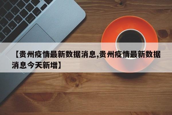 【贵州疫情最新数据消息,贵州疫情最新数据消息今天新增】