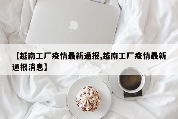 【越南工厂疫情最新通报,越南工厂疫情最新通报消息】