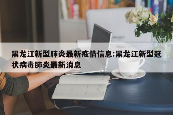 黑龙江新型肺炎最新疫情信息:黑龙江新型冠状病毒肺炎最新消息