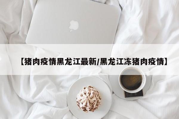 【猪肉疫情黑龙江最新/黑龙江冻猪肉疫情】