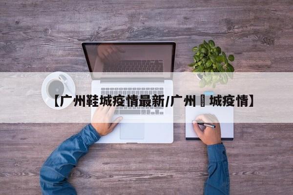 【广州鞋城疫情最新/广州増城疫情】