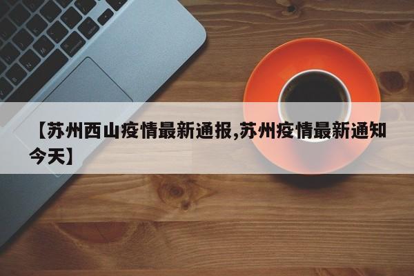 【苏州西山疫情最新通报,苏州疫情最新通知今天】