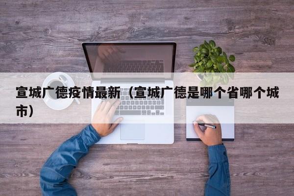 宣城广德疫情最新（宣城广德是哪个省哪个城市）
