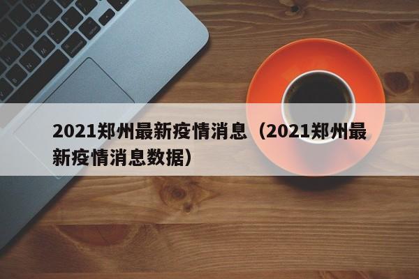 2021郑州最新疫情消息（2021郑州最新疫情消息数据）