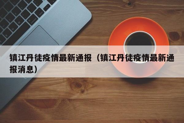 镇江丹徒疫情最新通报（镇江丹徒疫情最新通报消息）
