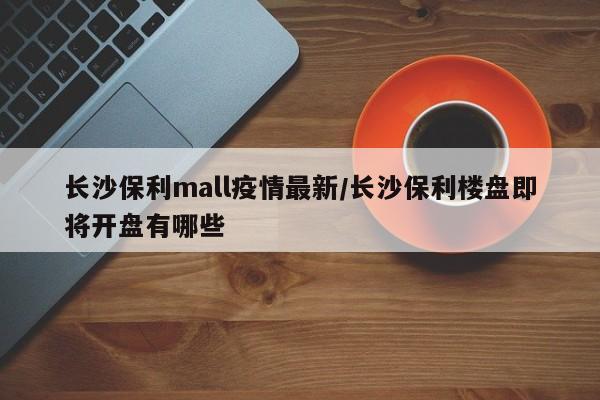 长沙保利mall疫情最新/长沙保利楼盘即将开盘有哪些