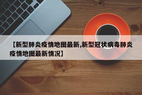 【新型肺炎疫情地图最新,新型冠状病毒肺炎疫情地图最新情况】