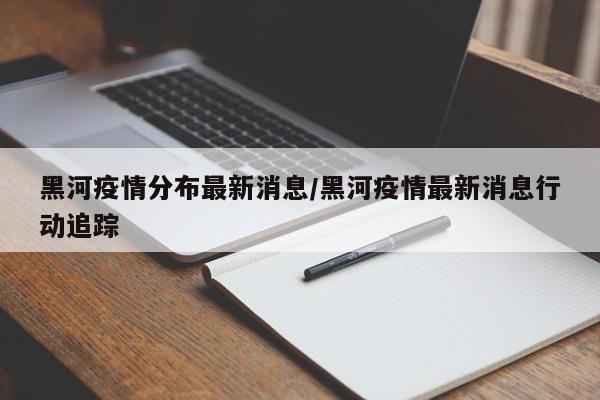 黑河疫情分布最新消息/黑河疫情最新消息行动追踪