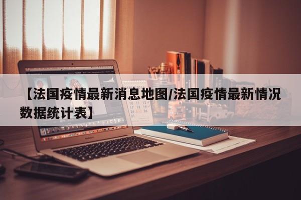 【法国疫情最新消息地图/法国疫情最新情况数据统计表】