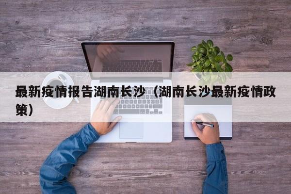 最新疫情报告湖南长沙（湖南长沙最新疫情政策）