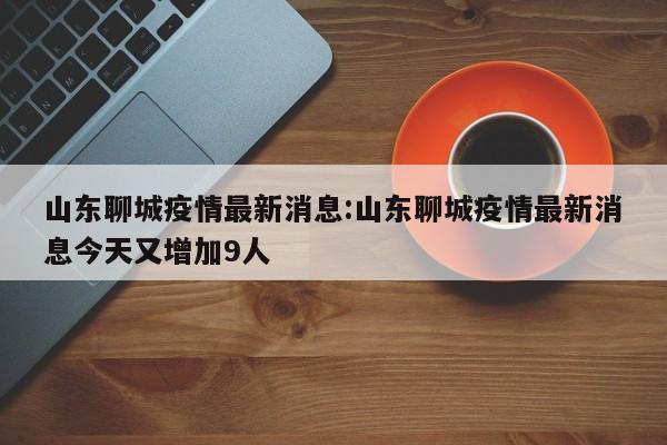 山东聊城疫情最新消息:山东聊城疫情最新消息今天又增加9人