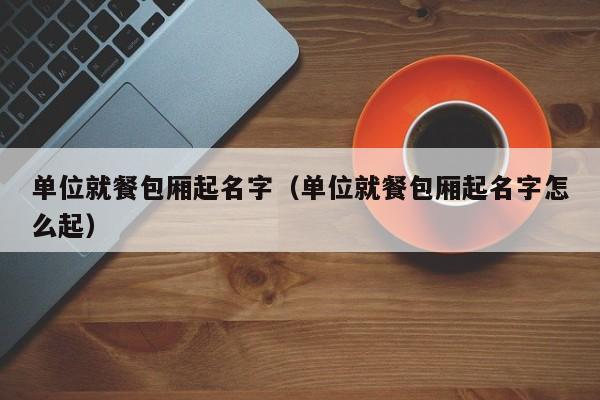 单位就餐包厢起名字（单位就餐包厢起名字怎么起）