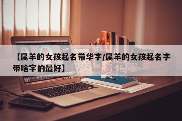 【属羊的女孩起名带华字/属羊的女孩起名字带啥字的最好】