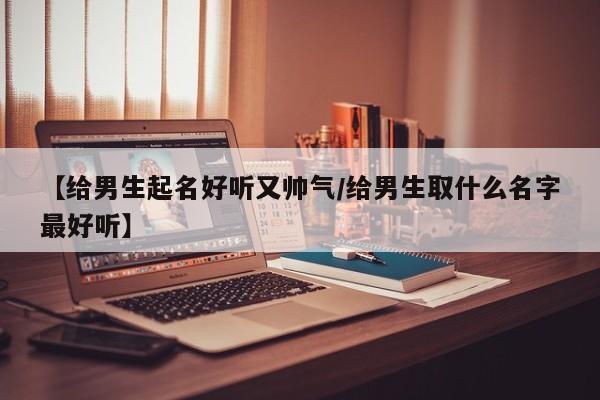 【给男生起名好听又帅气/给男生取什么名字最好听】