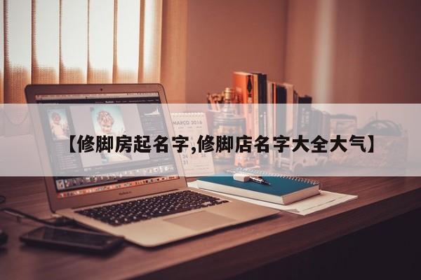 【修脚房起名字,修脚店名字大全大气】