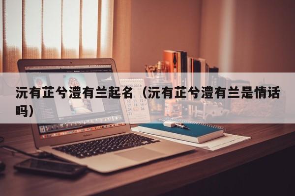 沅有芷兮澧有兰起名（沅有芷兮澧有兰是情话吗）
