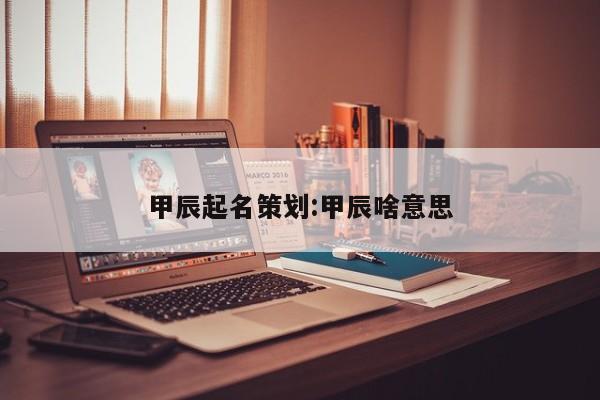 甲辰起名策划:甲辰啥意思